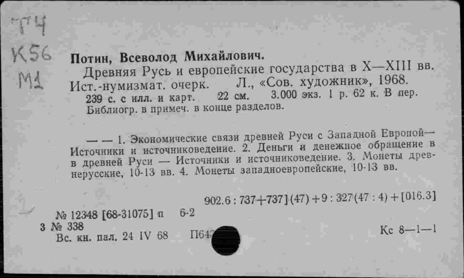 ﻿TH
KSG
Ml
Потин, Всеволод Михайлович.
Древняя Русь и европейские государства в л-лШ вв.
Ист.-нумизмат, очерк. Л., «Сов. художник», 1968.
239 с. с илл. и карт. 22 см. 3.000 экз. 1 р. 62 к. В пер.
Библиогр. в примеч. в конце разделов.
_______1 Экономические связи древней Руси с Западной Европой Источники и источниковедение. 2. Деньги и денежное обращение в в древней Руси — Источники и источниковедение. 3. Монеты древ нерусские, 10-13 вв. 4. Монеты западноевропейские, 10-13 вв.
№ 12348 [68-31075] п
3 № 338
Вс. кн. пал. 24 IV 68
902.6 : 737+737] (47) +9 : 327(47 : 4) + [016.3] 6-2
П645
Кс 8—1—1